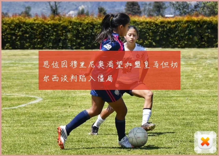 恩佐因穆里尼奥渴望加盟皇马但切尔西谈判陷入僵局