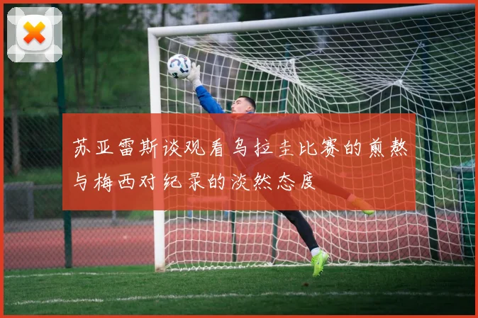 苏亚雷斯谈观看乌拉圭比赛的煎熬与梅西对纪录的淡然态度