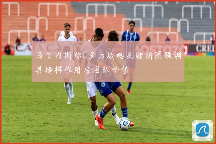 马丁内斯称C罗为战略关键拼图强调其榜样作用与团队价值