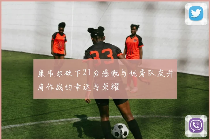 康韦尔砍下21分感慨与优秀队友并肩作战的幸运与荣耀