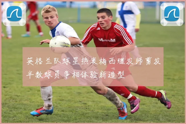 英格兰队球星热衷梅西理发师剪发半数球员争相体验新造型