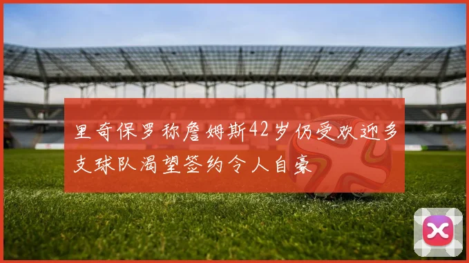 里奇保罗称詹姆斯42岁仍受欢迎多支球队渴望签约令人自豪