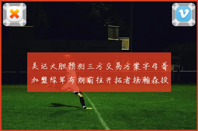 美记大胆预测三方交易方案字母哥加盟绿军布朗前往开拓者杨瀚森投奔雄鹿