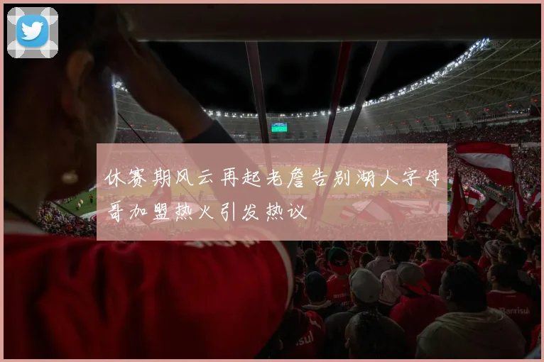 休赛期风云再起老詹告别湖人字母哥加盟热火引发热议
