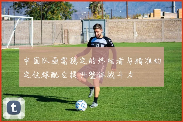 中国队亟需稳定的终结者与精准的定位球配合提升整体战斗力
