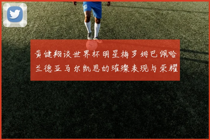 黄健翔谈世界杯明星梅罗姆巴佩哈兰德亚马尔凯恩的璀璨表现与荣耀时刻