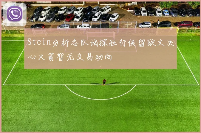 Stein分析各队试探独行侠留欧文决心火箭暂无交易动向