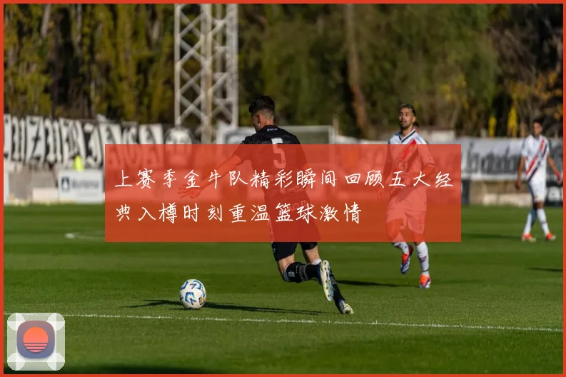 上赛季金牛队精彩瞬间回顾五大经典入樽时刻重温篮球激情
