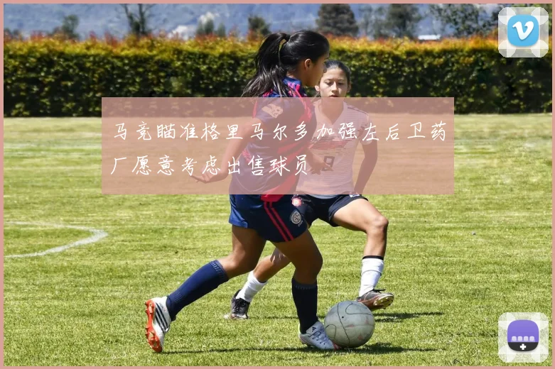 马竞瞄准格里马尔多加强左后卫药厂愿意考虑出售球员